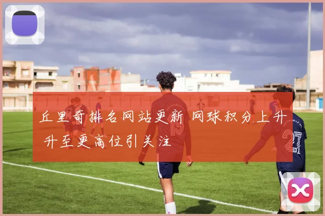 丘里奇排名网站更新 网球积分上升 升至更高位引关注