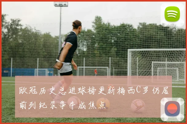 欧冠历史总进球榜更新梅西C罗仍居前列纪录争夺成焦点