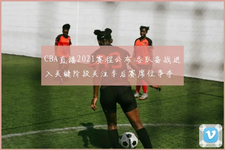 CBA直播2021赛程公布 各队备战进入关键阶段关注季后赛席位争夺