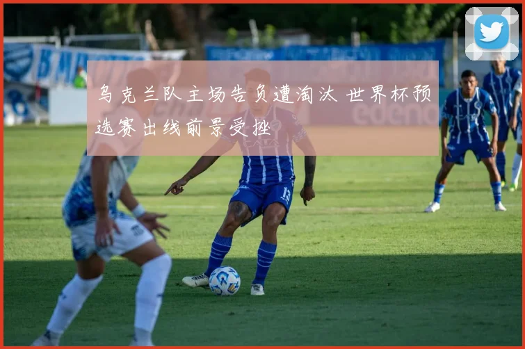 乌克兰队主场告负遭淘汰 世界杯预选赛出线前景受挫