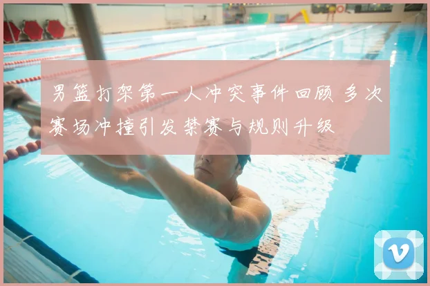 男篮打架第一人冲突事件回顾 多次赛场冲撞引发禁赛与规则升级