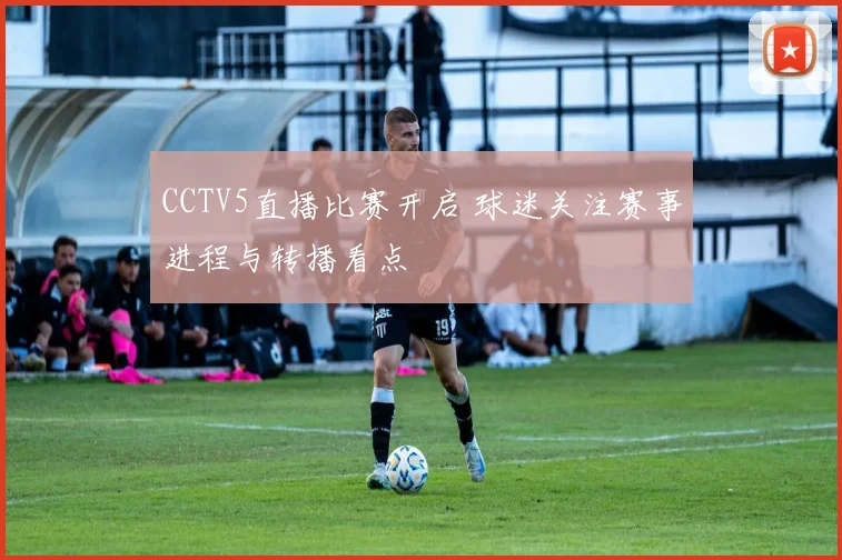 CCTV5直播比赛开启 球迷关注赛事进程与转播看点