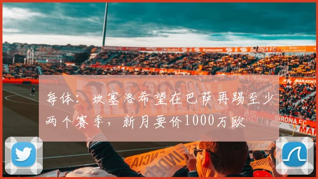 每体：坎塞洛希望在巴萨再踢至少两个赛季，新月要价1000万欧