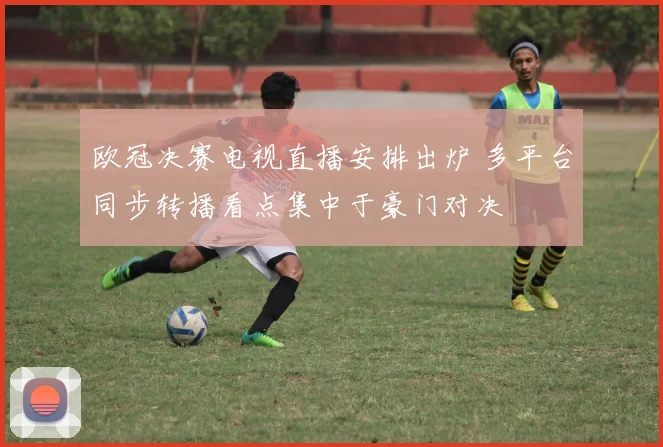 欧冠决赛电视直播安排出炉 多平台同步转播看点集中于豪门对决