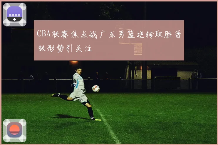 CBA联赛焦点战广东男篮逆转取胜晋级形势引关注