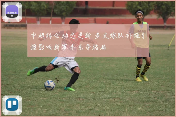 中超转会动态更新 多支球队补强引援影响新赛季竞争格局