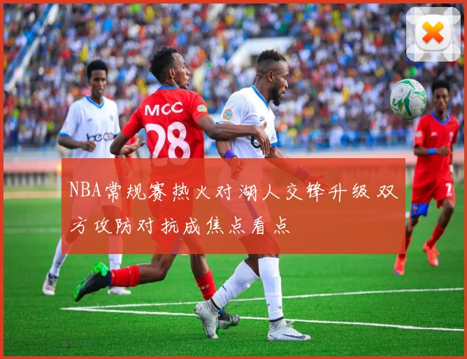 NBA常规赛热火对湖人交锋升级 双方攻防对抗成焦点看点