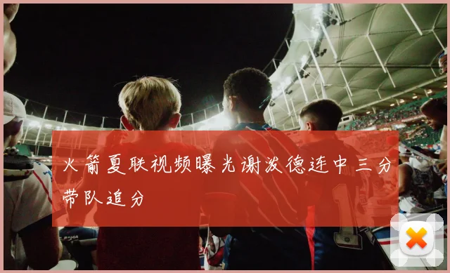 火箭夏联视频曝光谢泼德连中三分带队追分