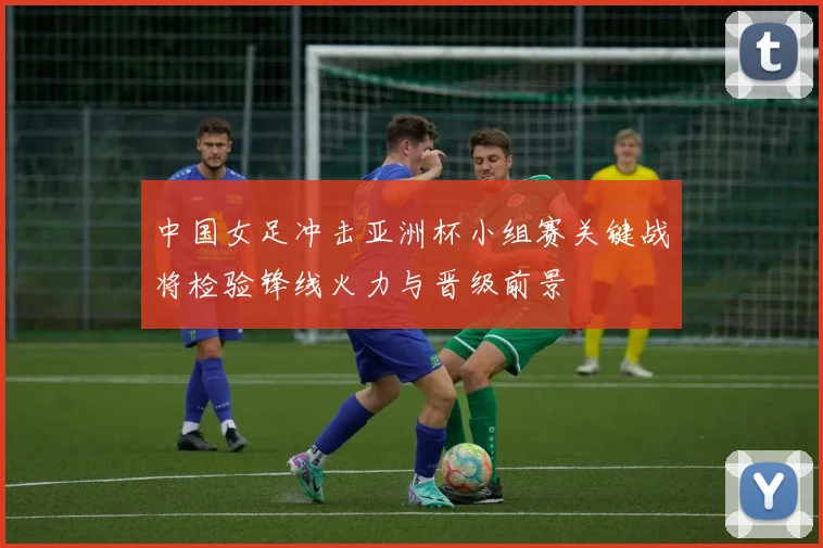 中国女足冲击亚洲杯小组赛关键战将检验锋线火力与晋级前景