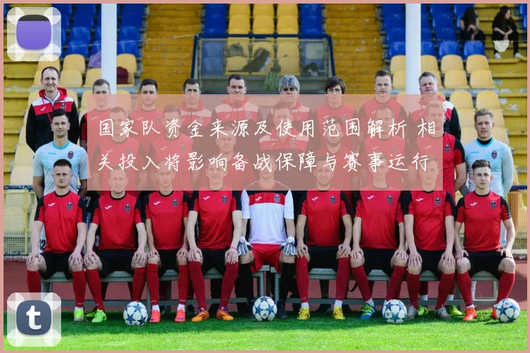 国家队资金来源及使用范围解析 相关投入将影响备战保障与赛事运行