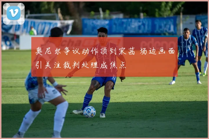 奥尼尔争议动作顶到宋茜 场边画面引关注裁判处理成焦点
