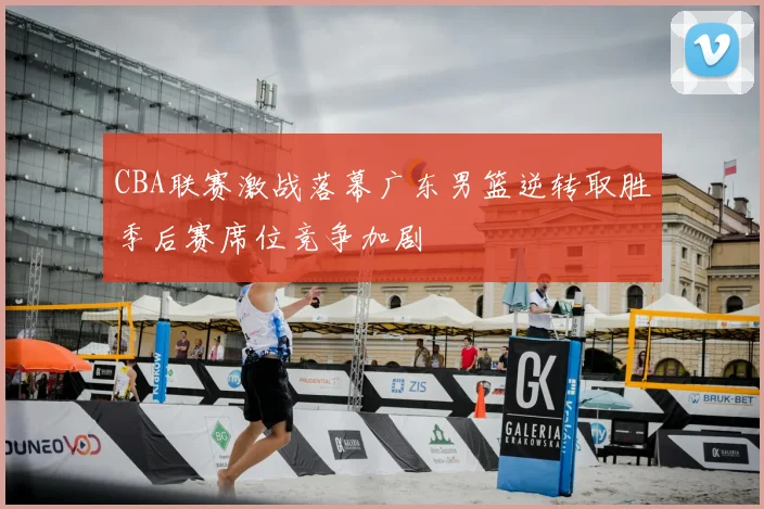 CBA联赛激战落幕广东男篮逆转取胜季后赛席位竞争加剧