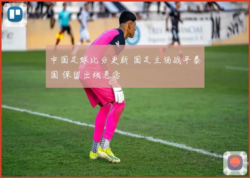 中国足球比分更新 国足主场战平泰国 保留出线悬念