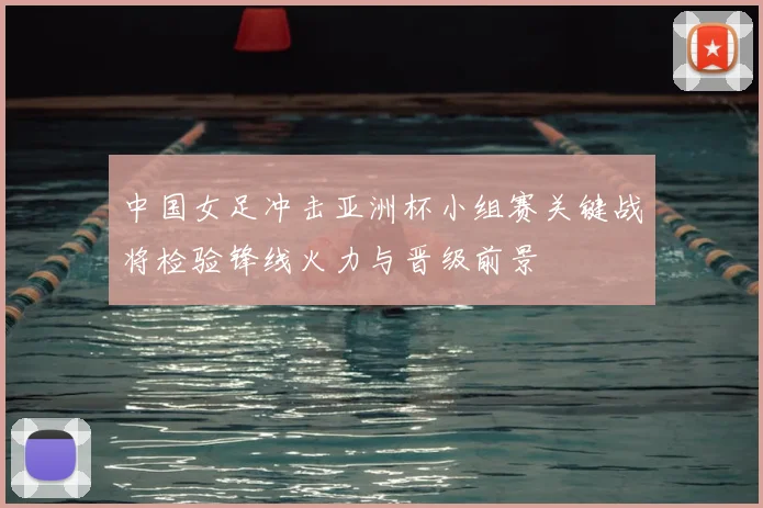 中国女足冲击亚洲杯小组赛关键战将检验锋线火力与晋级前景