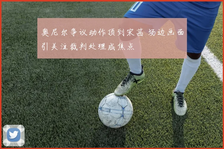 奥尼尔争议动作顶到宋茜 场边画面引关注裁判处理成焦点