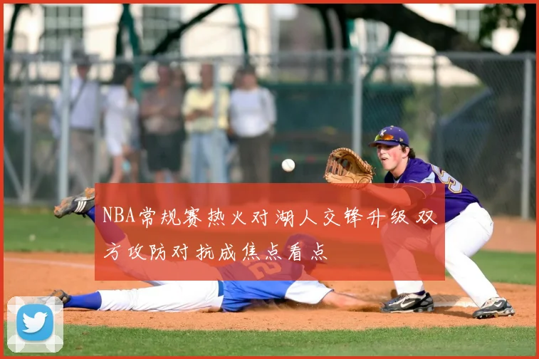 NBA常规赛热火对湖人交锋升级 双方攻防对抗成焦点看点