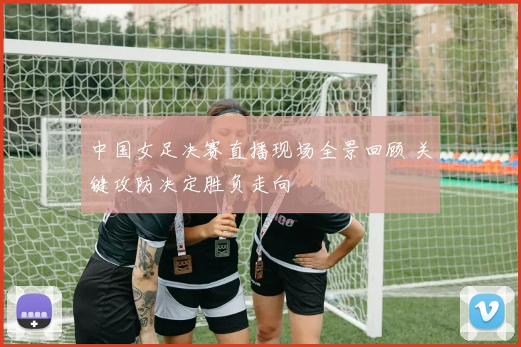 中国女足决赛直播现场全景回顾 关键攻防决定胜负走向