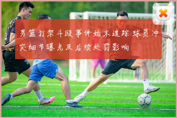 男篮打架斗殴事件始末追踪 球员冲突细节曝光及后续处罚影响