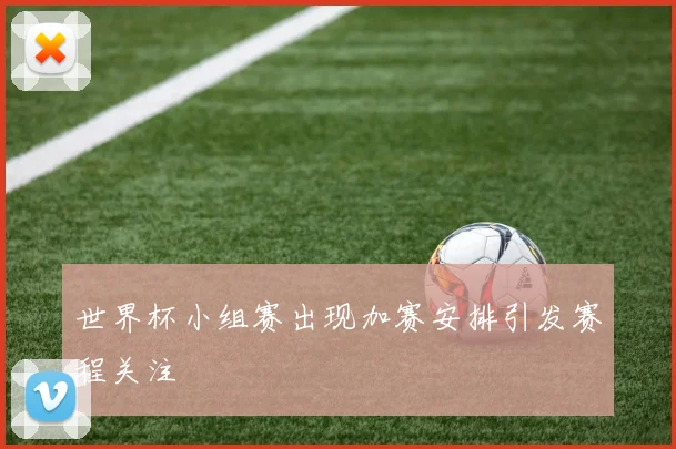 世界杯小组赛出现加赛安排引发赛程关注