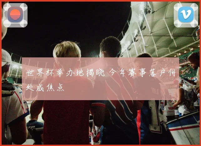 世界杯举办地揭晓 今年赛事落户何处成焦点