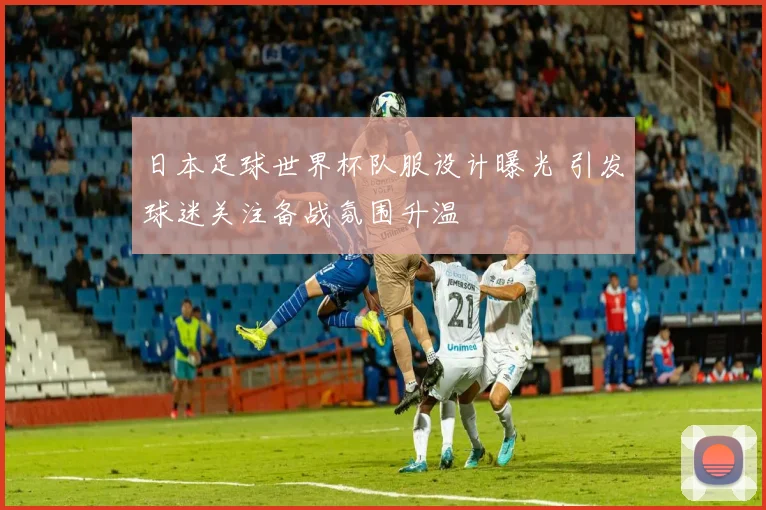 日本足球世界杯队服设计曝光 引发球迷关注备战氛围升温